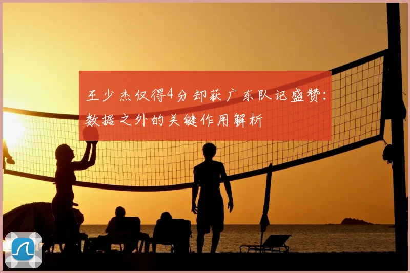 王少杰仅得4分却获广东队记盛赞：数据之外的关键作用解析