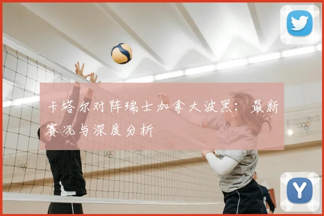 卡塔尔对阵瑞士加拿大波黑:最新赛况与深度分析