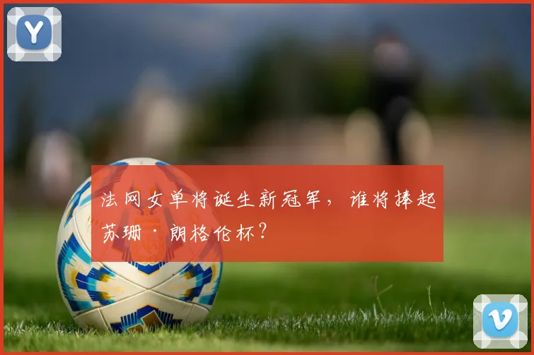 法网女单将诞生新冠军，谁将捧起苏珊·朗格伦杯？