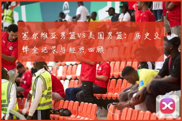 塞尔维亚男篮vs美国男篮：历史交锋全记录与经典回顾