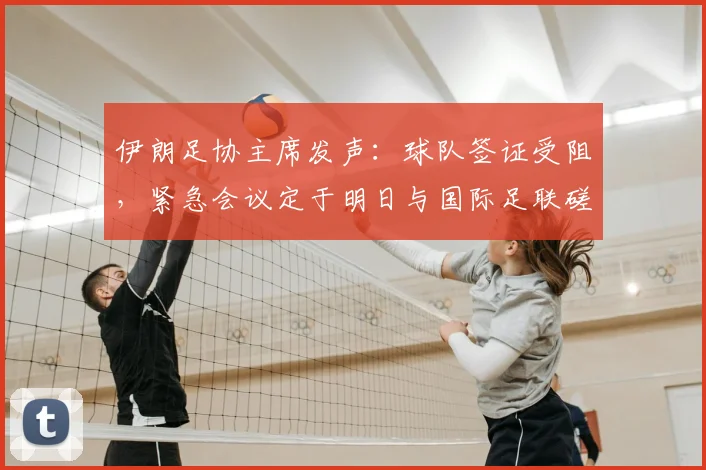 伊朗足协主席发声：球队签证受阻，紧急会议定于明日与国际足联磋商