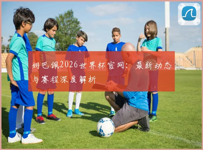 姆巴佩2026世界杯官网：最新动态与赛程深度解析