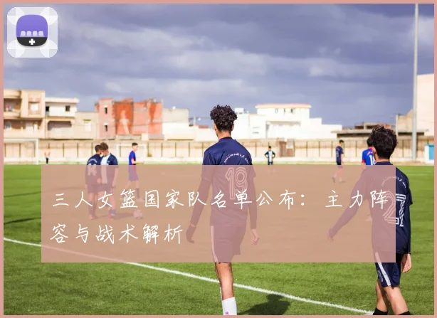 三人女篮国家队名单公布:主力阵容与战术解析