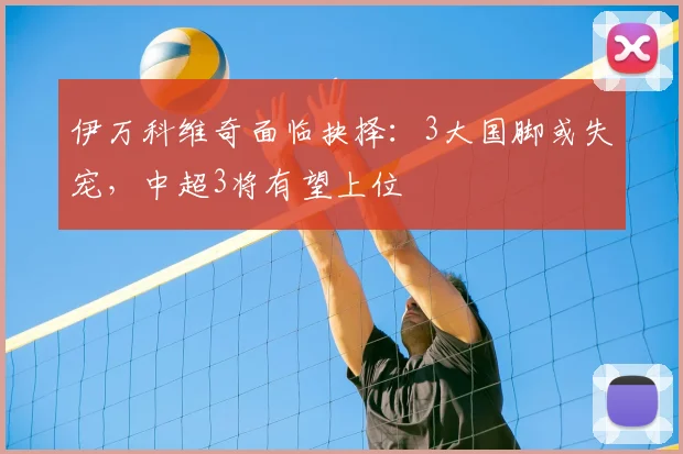 伊万科维奇面临抉择：3大国脚或失宠，中超3将有望上位