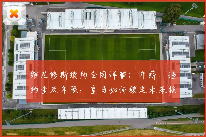 维尼修斯续约合同详解：年薪、违约金及年限，皇马如何锁定未来核心