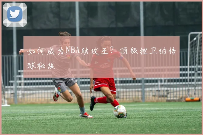 如何成为NBA助攻王？顶级控卫的传球秘诀
