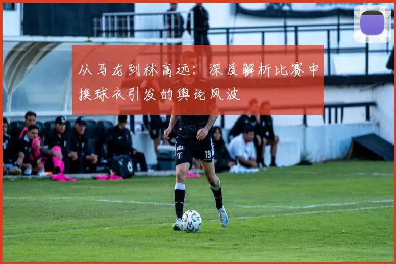 从马龙到林高远：深度解析比赛中换球衣引发的舆论风波