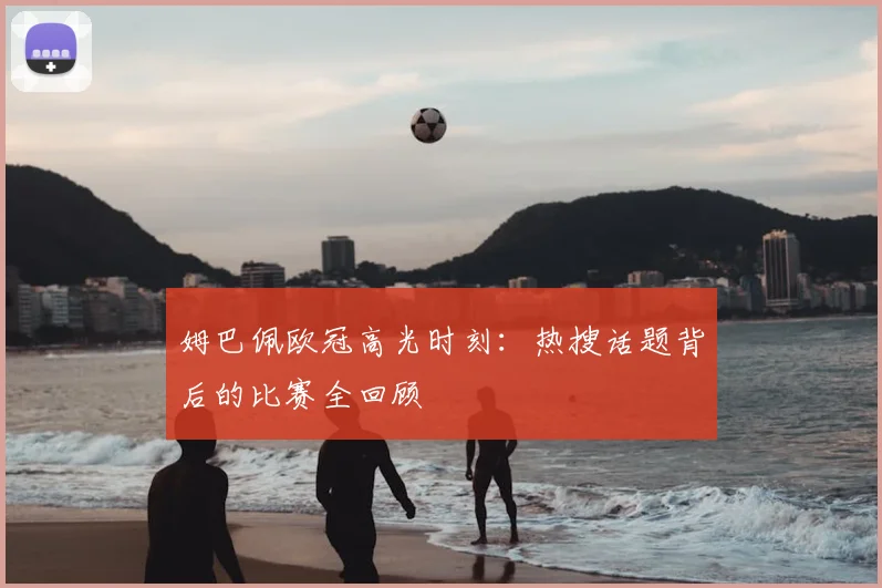 姆巴佩欧冠高光时刻：热搜话题背后的比赛全回顾
