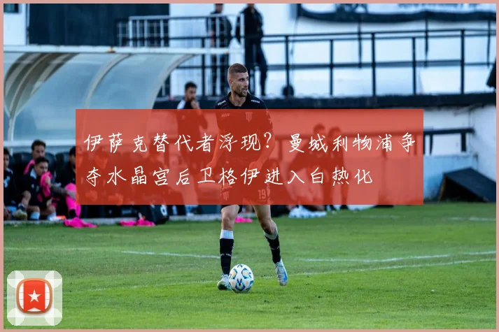 伊萨克替代者浮现？曼城利物浦争夺水晶宫后卫格伊进入白热化