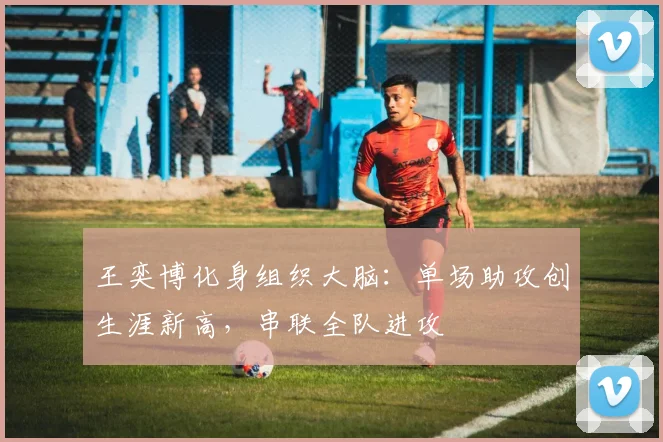 王奕博化身组织大脑：单场助攻创生涯新高，串联全队进攻