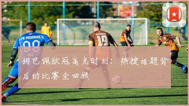 姆巴佩欧冠高光时刻：热搜话题背后的比赛全回顾