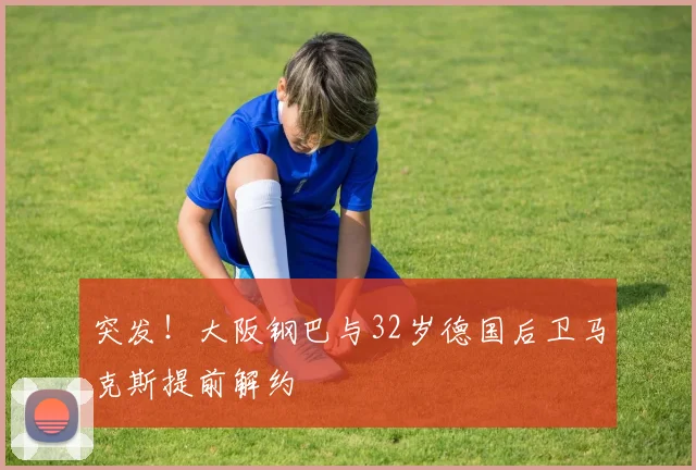 突发!大阪钢巴与32岁德国后卫马克斯提前解约