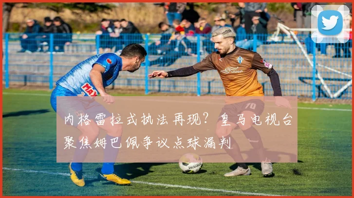内格雷拉式执法再现？皇马电视台聚焦姆巴佩争议点球漏判