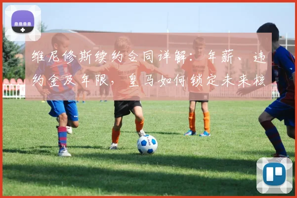 维尼修斯续约合同详解：年薪、违约金及年限，皇马如何锁定未来核心