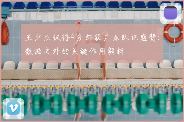 王少杰仅得4分却获广东队记盛赞：数据之外的关键作用解析