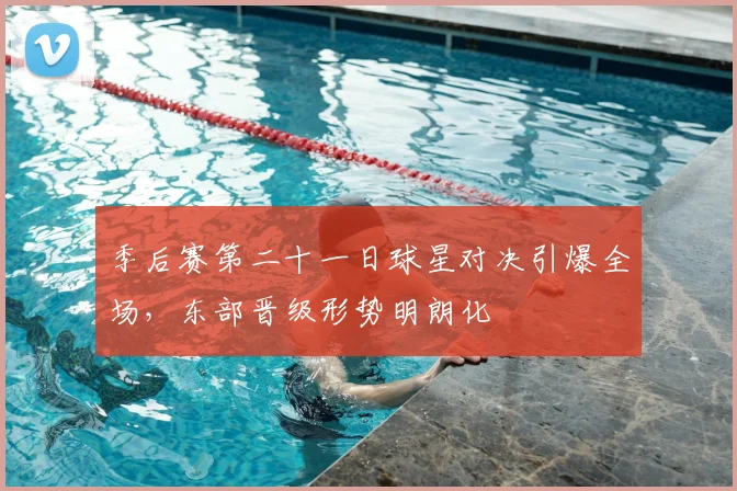 季后赛第二十一日球星对决引爆全场，东部晋级形势明朗化